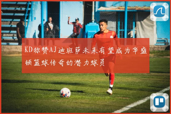 KD称赞AJ迪班萨未来有望成为华盛顿篮球传奇的潜力球员