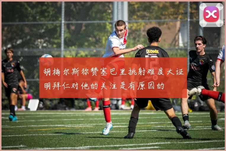 胡梅尔斯称赞塞巴里挑射难度大证明拜仁对他的关注是有原因的