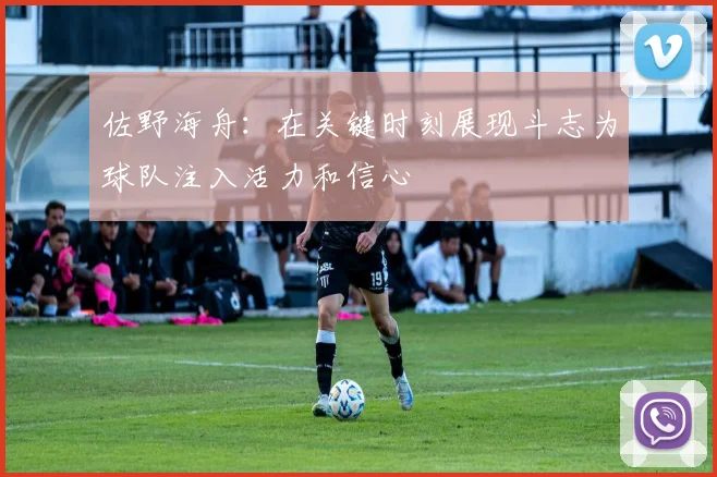 佐野海舟：在关键时刻展现斗志为球队注入活力和信心