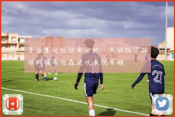 季后赛攻防效率分析：文班防守独领风骚布伦森进攻表现卓越