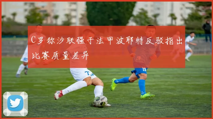 C罗称沙联强于法甲波耶特反驳指出比赛质量差异