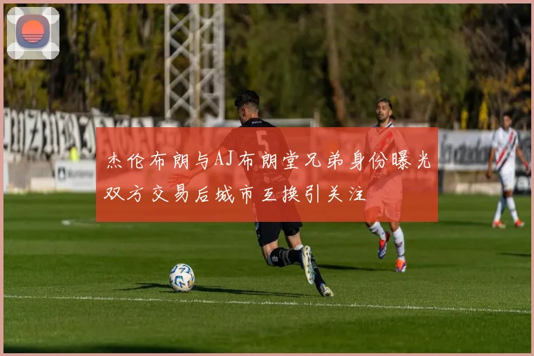 杰伦布朗与AJ布朗堂兄弟身份曝光双方交易后城市互换引关注