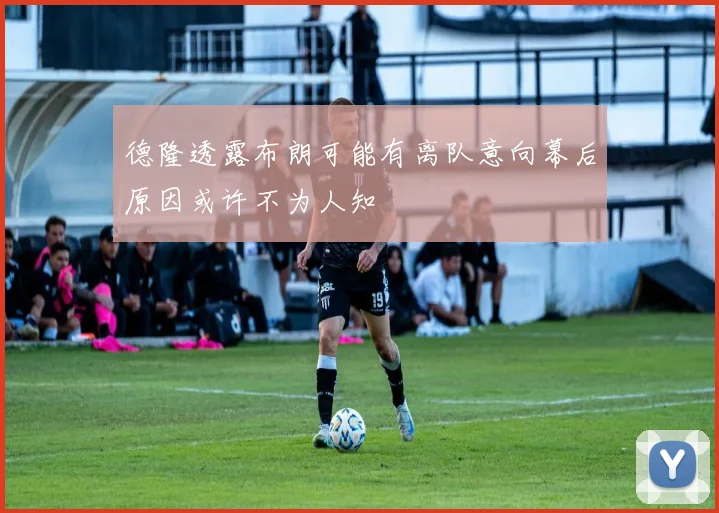 德隆透露布朗可能有离队意向幕后原因或许不为人知