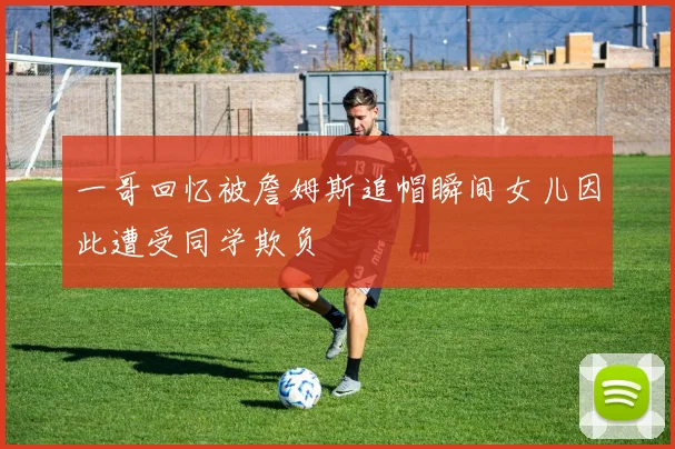 一哥回忆被詹姆斯追帽瞬间女儿因此遭受同学欺负