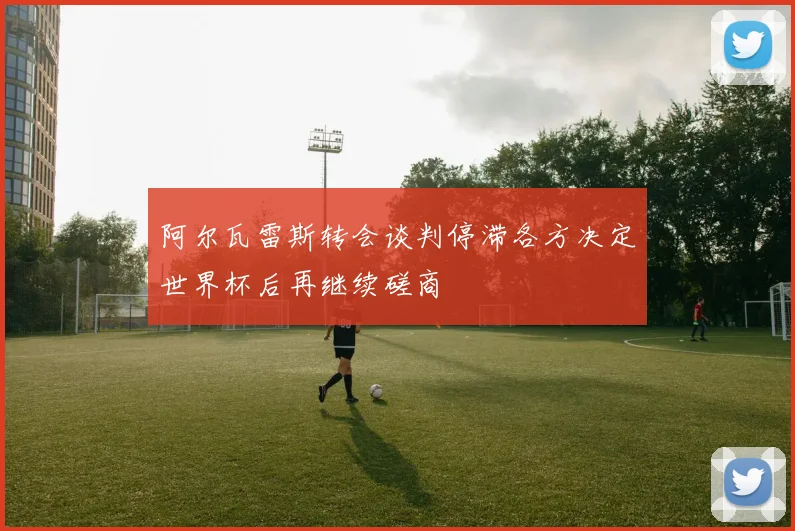 阿尔瓦雷斯转会谈判停滞各方决定世界杯后再继续磋商