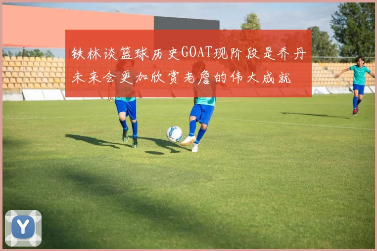 铁林谈篮球历史GOAT现阶段是乔丹未来会更加欣赏老詹的伟大成就