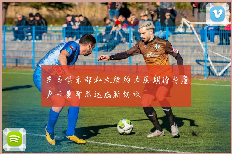 罗马俱乐部加大续约力度期待与詹卢卡曼奇尼达成新协议